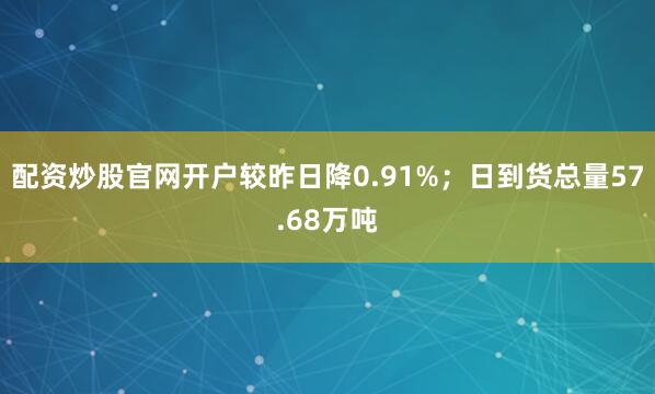 配资炒股官网开户较昨日降0.91%；日到货总量57.68万吨