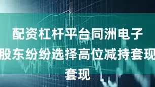 配资杠杆平台同洲电子股东纷纷选择高位减持套现